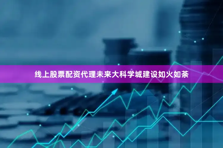 线上股票配资代理未来大科学城建设如火如荼