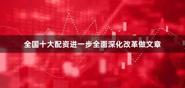 全国十大配资进一步全面深化改革做文章