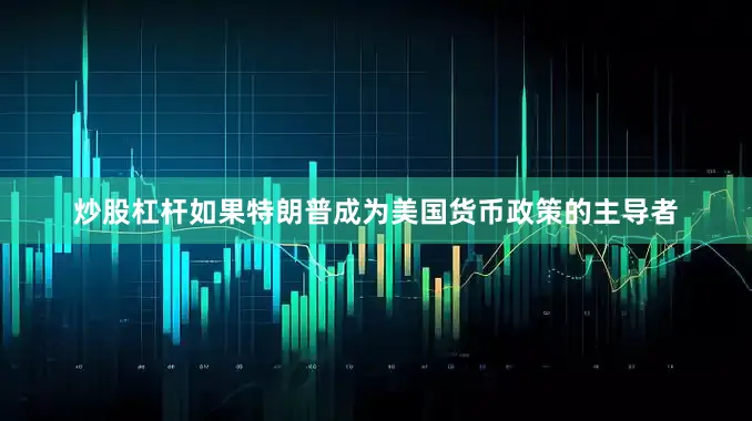炒股杠杆如果特朗普成为美国货币政策的主导者