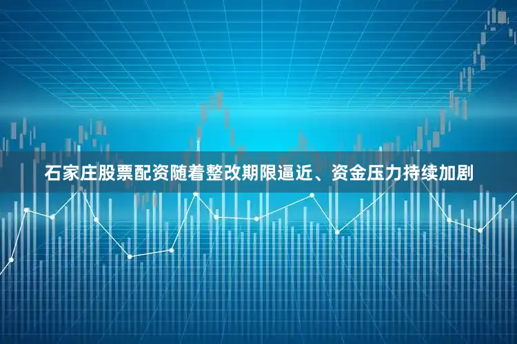 石家庄股票配资随着整改期限逼近、资金压力持续加剧