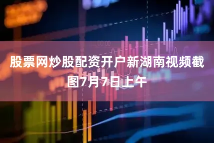 股票网炒股配资开户新湖南视频截图7月7日上午
