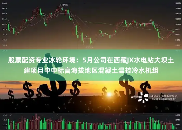 股票配资专业冰轮环境：5月公司在西藏JX水电站大坝土建项目中中标高海拔地区混凝土温控冷水机组