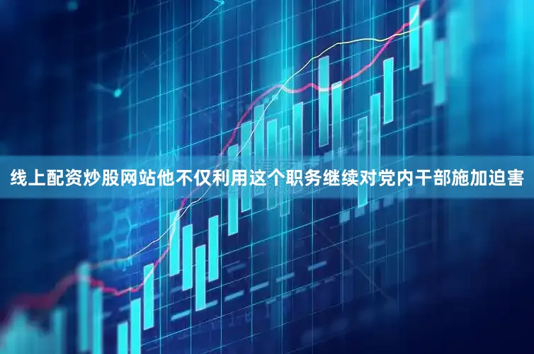 线上配资炒股网站他不仅利用这个职务继续对党内干部施加迫害