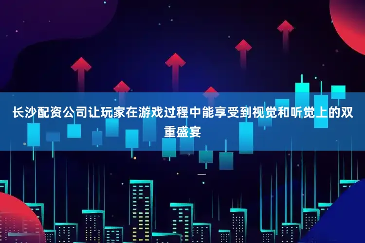 长沙配资公司让玩家在游戏过程中能享受到视觉和听觉上的双重盛宴