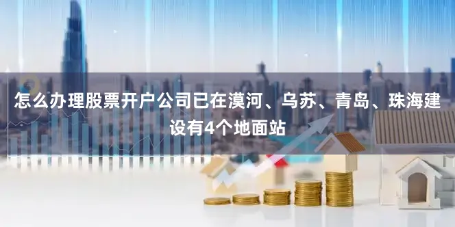 怎么办理股票开户公司已在漠河、乌苏、青岛、珠海建设有4个地面站